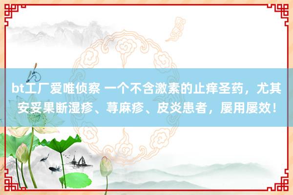 bt工厂爱唯侦察 一个不含激素的止痒圣药，尤其安妥果断湿疹、荨麻疹、皮炎患者，屡用屡效！