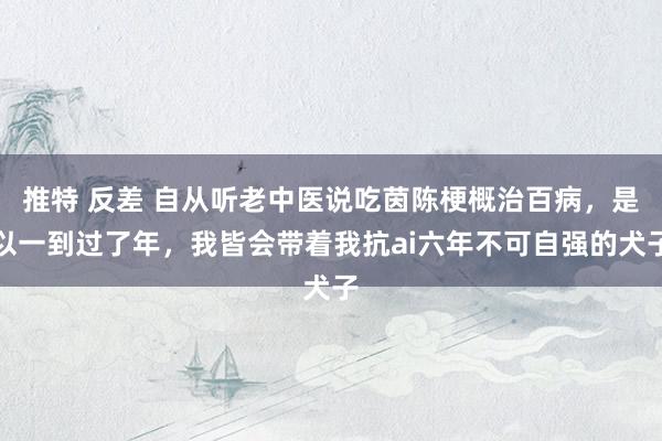 推特 反差 自从听老中医说吃茵陈梗概治百病,是以一到过了年,我皆会带着我抗ai六年不可自强的犬子