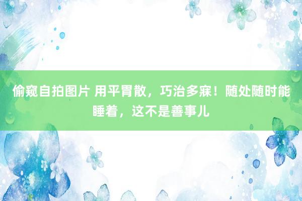 偷窥自拍图片 用平胃散，巧治多寐！随处随时能睡着，这不是善事儿