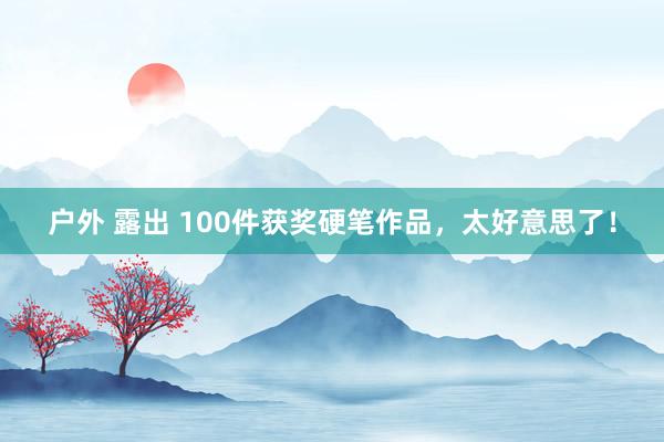 户外 露出 100件获奖硬笔作品，太好意思了！