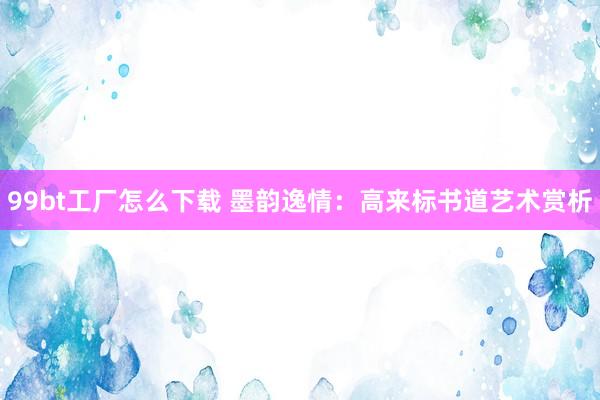 99bt工厂怎么下载 墨韵逸情：高来标书道艺术赏析