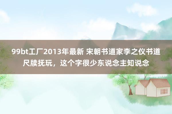 99bt工厂2013年最新 宋朝书道家李之仪书道尺牍抚玩，这个字很少东说念主知说念