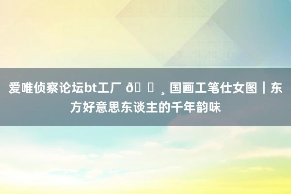 爱唯侦察论坛bt工厂 🌸 国画工笔仕女图｜东方好意思东谈主的千年韵味