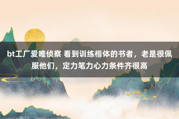 bt工厂爱唯侦察 看到训练楷体的书者，老是很佩服他们，定力笔力心力条件齐很高