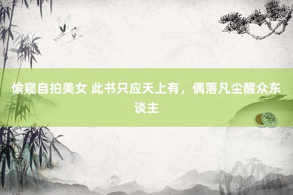 偷窥自拍美女 此书只应天上有，偶落凡尘醒众东谈主