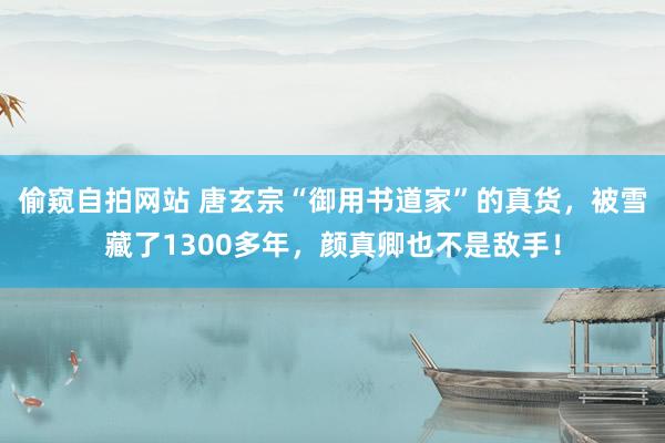 偷窥自拍网站 唐玄宗“御用书道家”的真货，被雪藏了1300多年，颜真卿也不是敌手！
