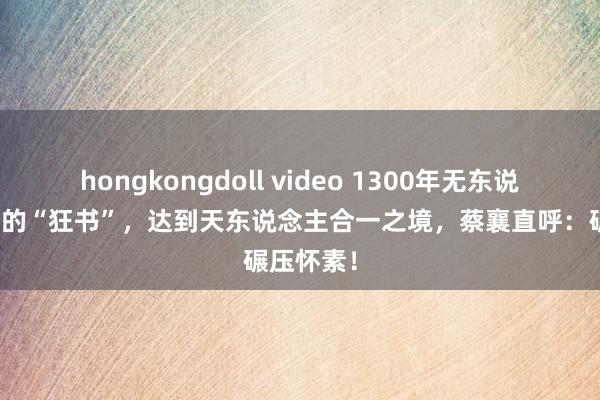 hongkongdoll video 1300年无东说念主出奇的“狂书”，达到天东说念主合一之境，蔡襄直呼：碾压怀素！