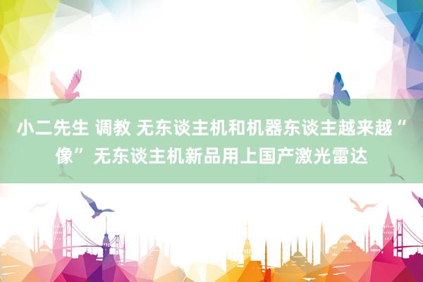 小二先生 调教 无东谈主机和机器东谈主越来越“像” 无东谈主机新品用上国产激光雷达