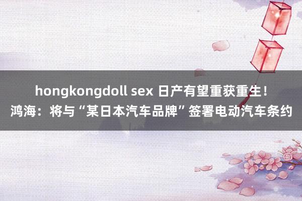 hongkongdoll sex 日产有望重获重生！鸿海：将与“某日本汽车品牌”签署电动汽车条约