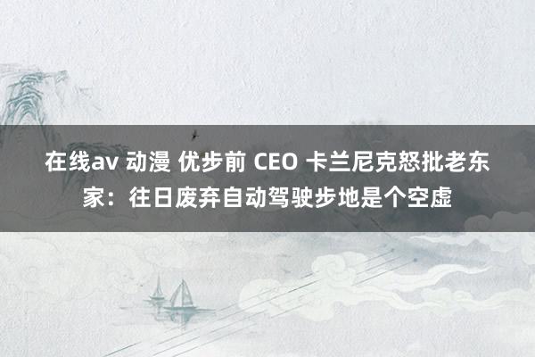 在线av 动漫 优步前 CEO 卡兰尼克怒批老东家：往日废弃自动驾驶步地是个空虚