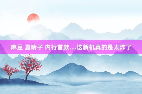麻豆 夏晴子 内行首款…这新机真的是太炸了