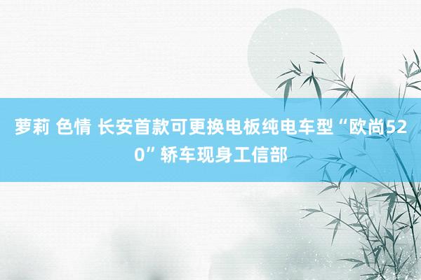 萝莉 色情 长安首款可更换电板纯电车型“欧尚520”轿车现身工信部