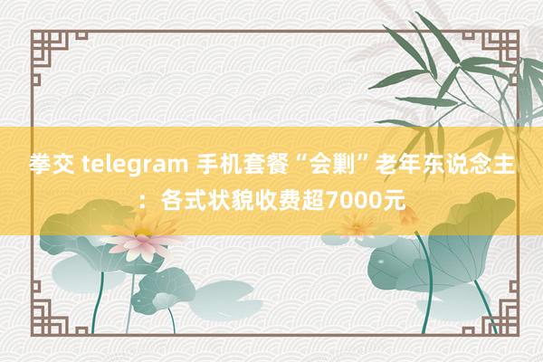 拳交 telegram 手机套餐“会剿”老年东说念主：各式状貌收费超7000元