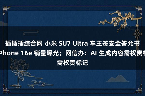 插插插综合网 小米 SU7 Ultra 车主签安全答允书；iPhone 16e 销量曝光；网信办：AI 生成内容需权贵标记